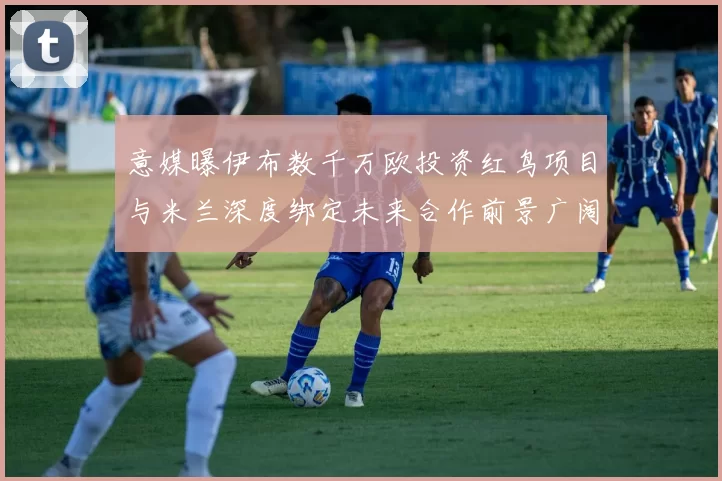 意媒曝伊布数千万欧投资红鸟项目与米兰深度绑定未来合作前景广阔