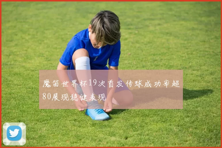 魔笛世界杯19次首发传球成功率超80展现稳健表现