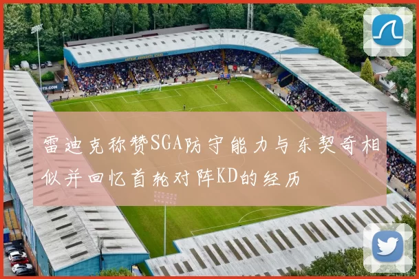 雷迪克称赞SGA防守能力与东契奇相似并回忆首轮对阵KD的经历
