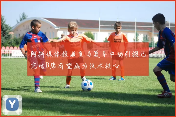 阿斯媒体报道皇马夏季中场引援已完结B席有望成为技术核心
