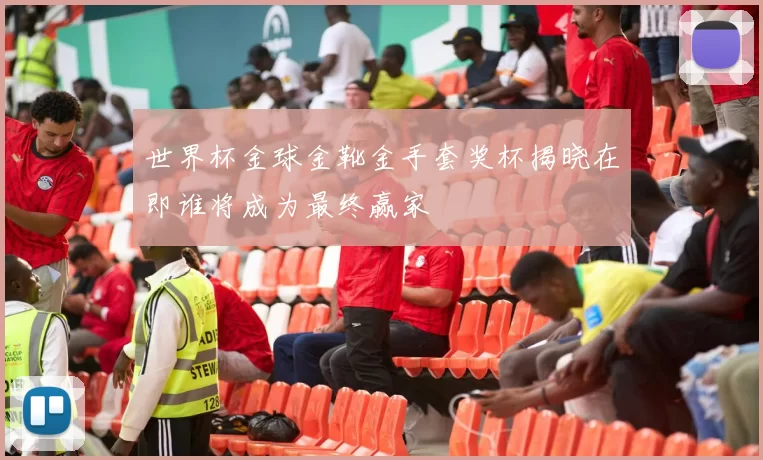 世界杯金球金靴金手套奖杯揭晓在即谁将成为最终赢家