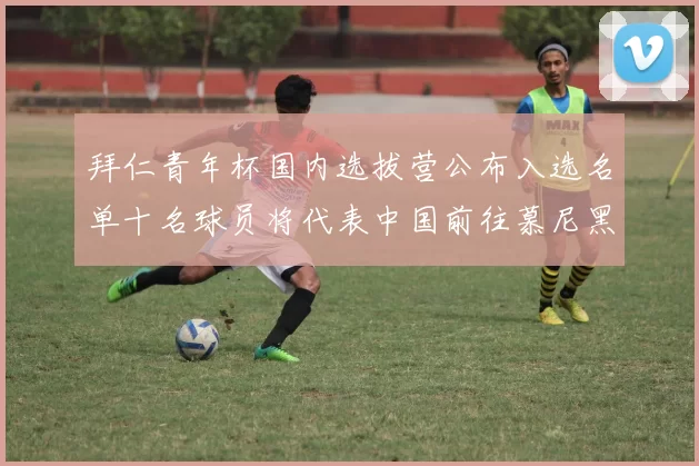 拜仁青年杯国内选拔营公布入选名单十名球员将代表中国前往慕尼黑