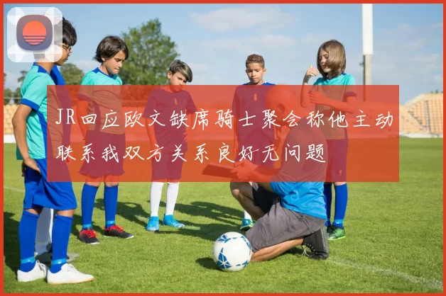 JR回应欧文缺席骑士聚会称他主动联系我双方关系良好无问题