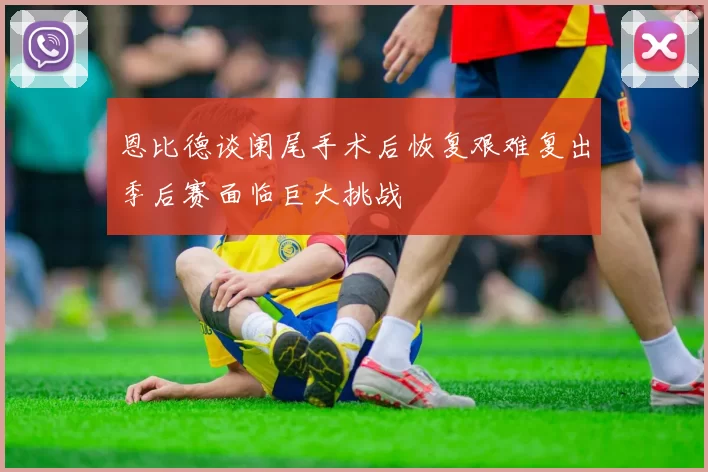 恩比德谈阑尾手术后恢复艰难复出季后赛面临巨大挑战