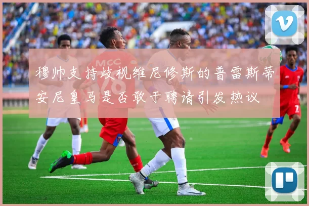 穆帅支持歧视维尼修斯的普雷斯蒂安尼皇马是否敢于聘请引发热议