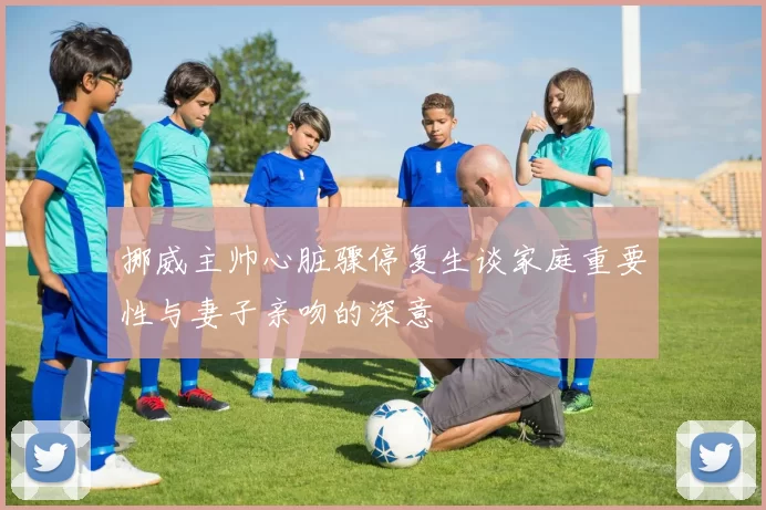挪威主帅心脏骤停复生谈家庭重要性与妻子亲吻的深意