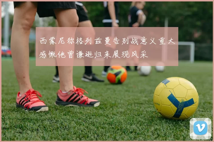 西蒙尼称格列兹曼告别战意义重大感慨他曾谦逊归来展现风采