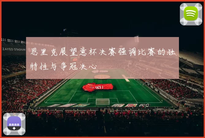 恩里克展望意杯决赛强调比赛的独特性与争冠决心