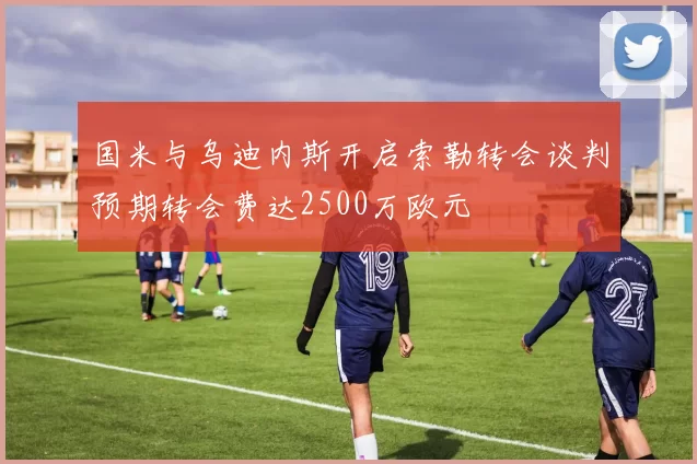 国米与乌迪内斯开启索勒转会谈判预期转会费达2500万欧元