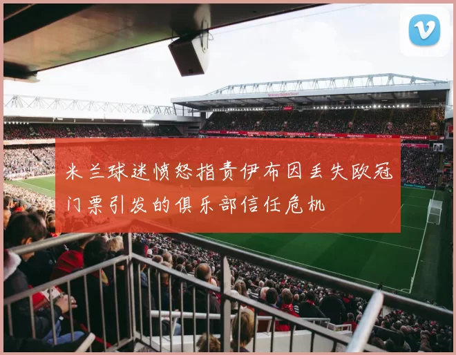 米兰球迷愤怒指责伊布因丢失欧冠门票引发的俱乐部信任危机
