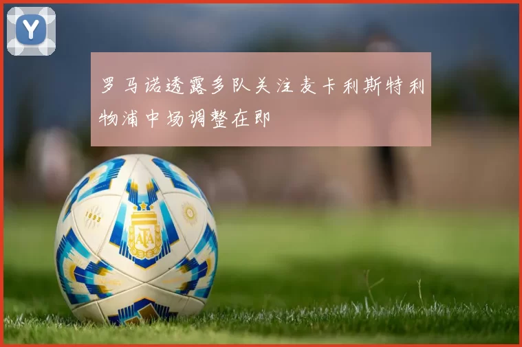 罗马诺透露多队关注麦卡利斯特利物浦中场调整在即