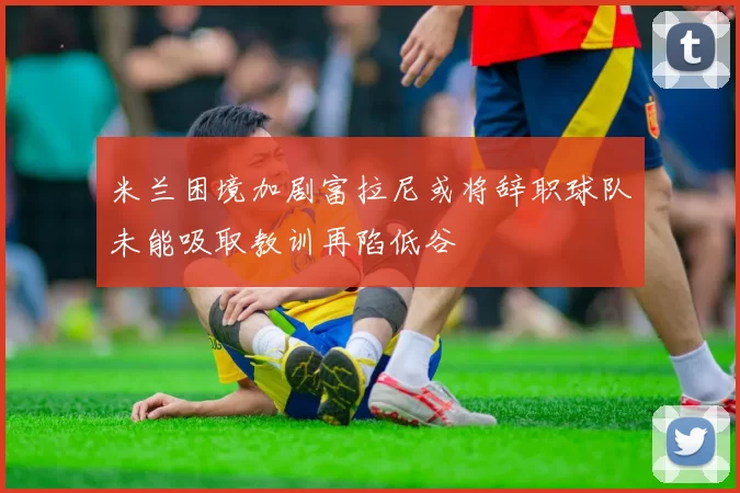 米兰困境加剧富拉尼或将辞职球队未能吸取教训再陷低谷